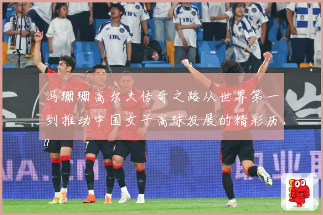 冯珊珊高尔夫传奇之路从世界第一到推动中国女子高球发展的精彩历程
