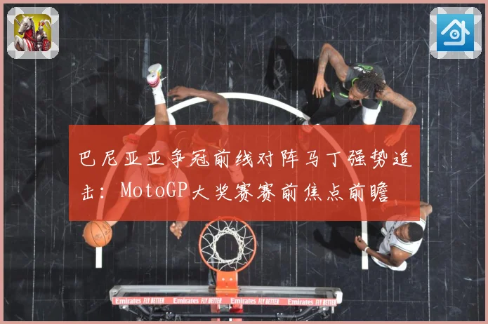 巴尼亚亚争冠前线对阵马丁强势追击：MotoGP大奖赛赛前焦点前瞻