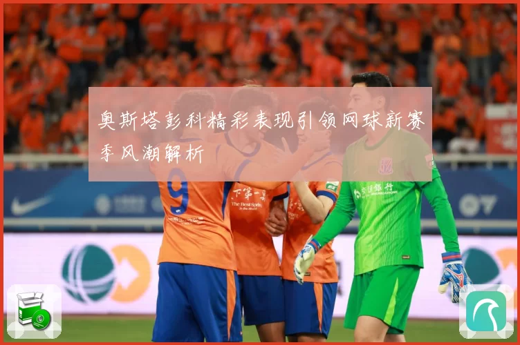 奥斯塔彭科精彩表现引领网球新赛季风潮解析