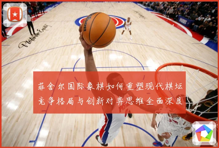 菲舍尔国际象棋如何重塑现代棋坛竞争格局与创新对弈思维全面深度解析