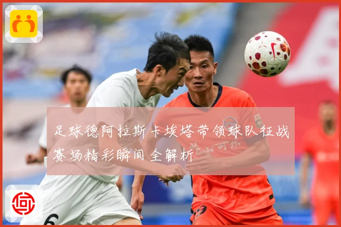 足球德阿拉斯卡埃塔带领球队征战赛场精彩瞬间全解析
