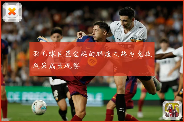 羽毛球巨星金廷的辉煌之路与竞技风采成长观察