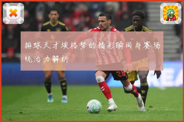 排球天才埃格努的精彩瞬间与赛场统治力解析