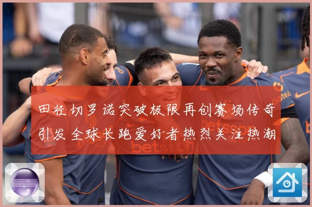 田径切罗诺突破极限再创赛场传奇引发全球长跑爱好者热烈关注热潮