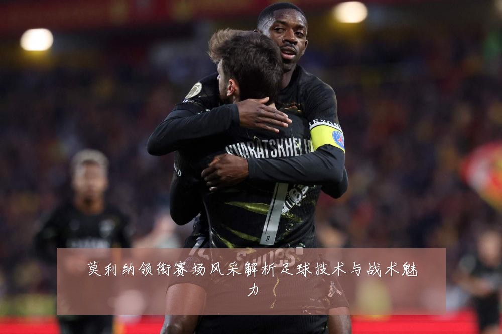 莫利纳领衔赛场风采解析足球技术与战术魅力